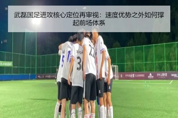 武磊国足进攻核心定位再审视：速度优势之外如何撑起前场体系