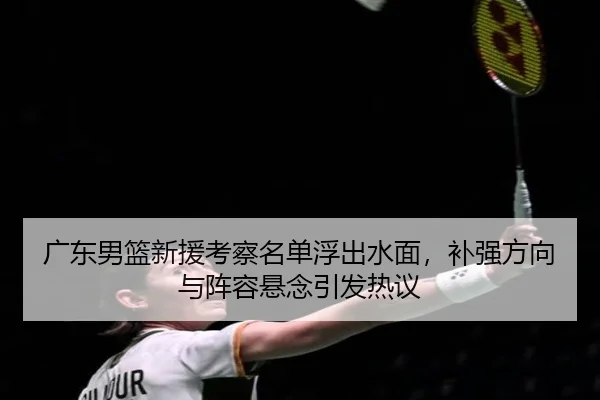 广东男篮新援考察名单浮出水面，补强方向与阵容悬念引发热议