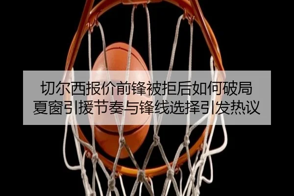切尔西报价前锋被拒后如何破局 夏窗引援节奏与锋线选择引发热议