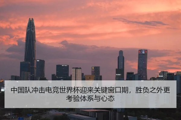 中国队冲击电竞世界杯迎来关键窗口期，胜负之外更考验体系与心态